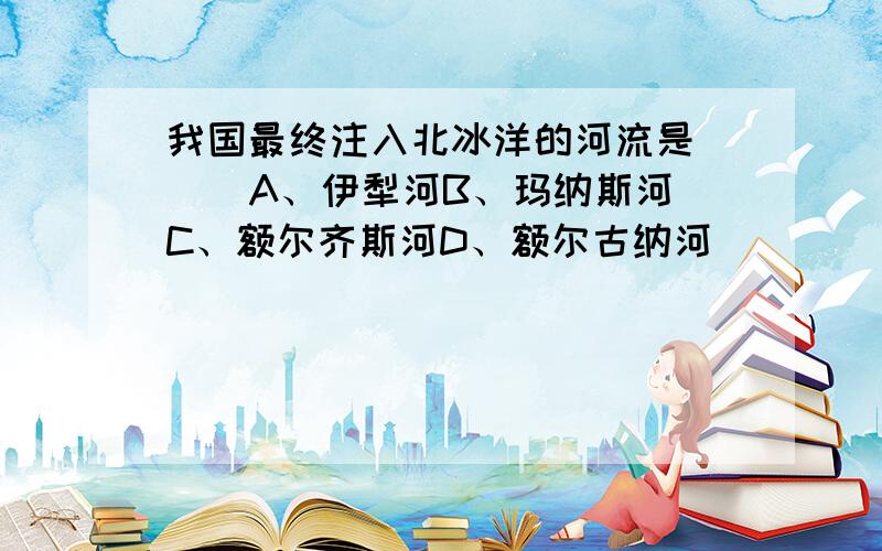 我国最终注入北冰洋的河流是（ ） A、伊犁河B、玛纳斯河C、额尔齐斯河D、额尔古纳河