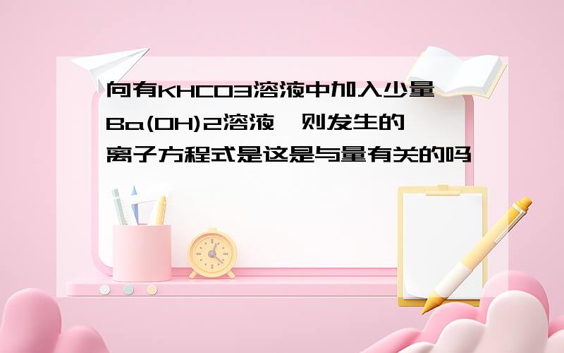 向有KHCO3溶液中加入少量Ba(OH)2溶液,则发生的离子方程式是这是与量有关的吗