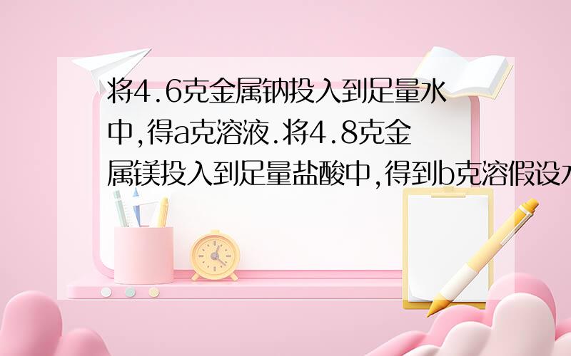 将4.6克金属钠投入到足量水中,得a克溶液.将4.8克金属镁投入到足量盐酸中,得到b克溶假设水的质量与盐酸假设水的质量与盐酸的质量相等,则反应后两溶液质量关系.A.a=b B.a>b C.a