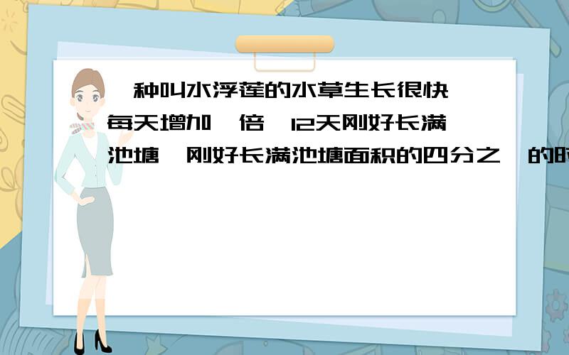 一种叫水浮莲的水草生长很快,每天增加一倍,12天刚好长满池塘,刚好长满池塘面积的四分之一的时候是( )