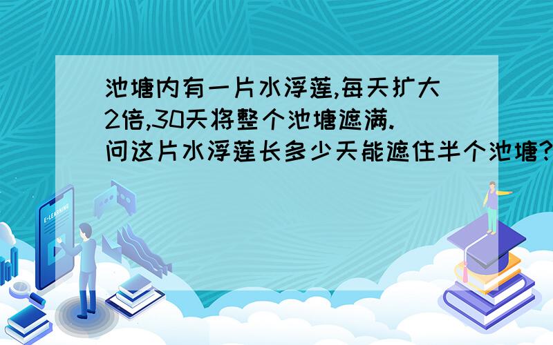 池塘内有一片水浮莲,每天扩大2倍,30天将整个池塘遮满.问这片水浮莲长多少天能遮住半个池塘?注意：是扩大2倍.扩大2倍，那意思不就是“后一天是前一天的3倍么？”是不是这么理解？