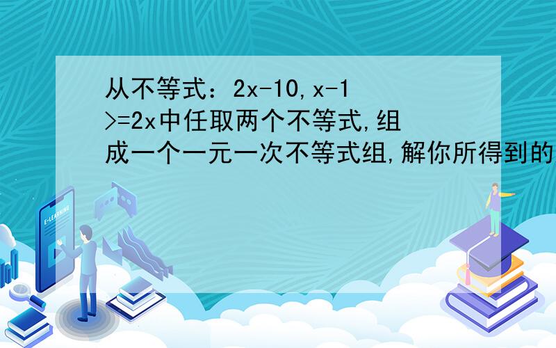 从不等式：2x-10,x-1>=2x中任取两个不等式,组成一个一元一次不等式组,解你所得到的这个不等式组