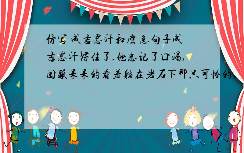 仿写 成吉思汗和鹰 急句子成吉思汗愣住了.他忘记了口渴,回头呆呆的看着躺在岩石下那只可怜的、死去的鹰.”那鹰救了我的命!“他大声喊道,”可我是怎么回报他的呢?我把他杀了呀!“他懊