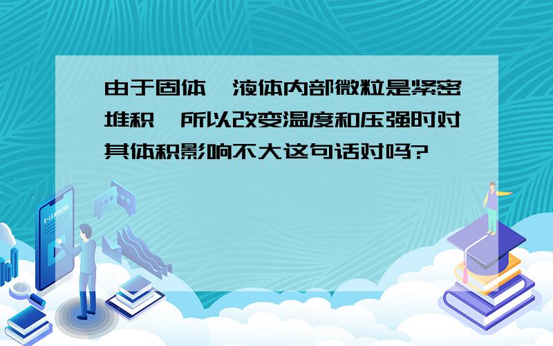 由于固体,液体内部微粒是紧密堆积,所以改变温度和压强时对其体积影响不大这句话对吗?