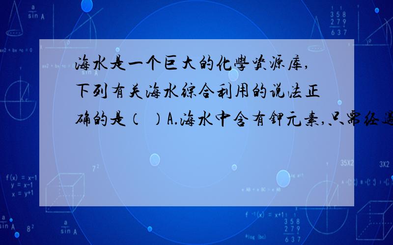 海水是一个巨大的化学资源库,下列有关海水综合利用的说法正确的是（ ）A．海水中含有钾元素,只需经过物理变化就可以得到钾单质B．海水蒸发制海盐的过程中只发生了化学变化C．从海水