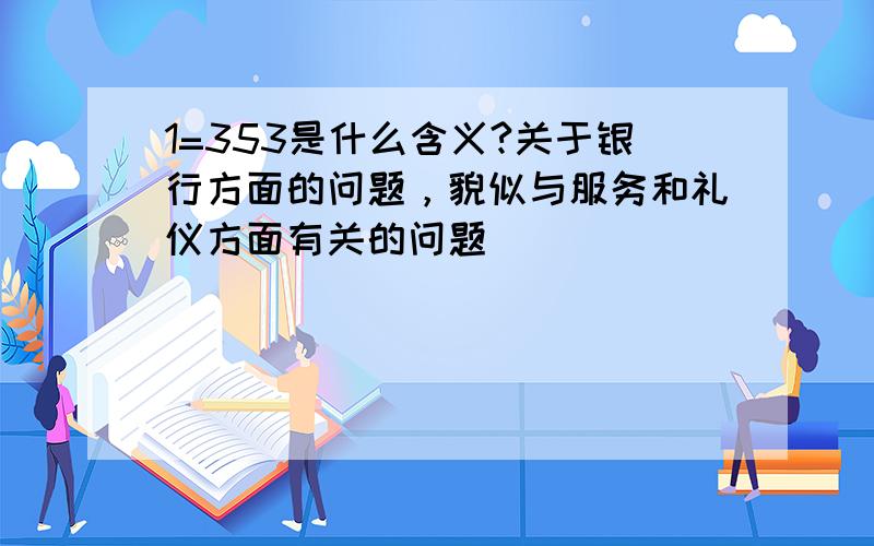 1=353是什么含义?关于银行方面的问题，貌似与服务和礼仪方面有关的问题