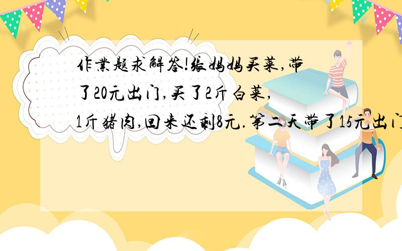 作业题求解答!张妈妈买菜,带了20元出门,买了2斤白菜,1斤猪肉,回来还剩8元.第二天带了15元出门,买了1斤白菜1斤猪肉,回来还剩5元.问白菜和猪肉各多少钱一斤?