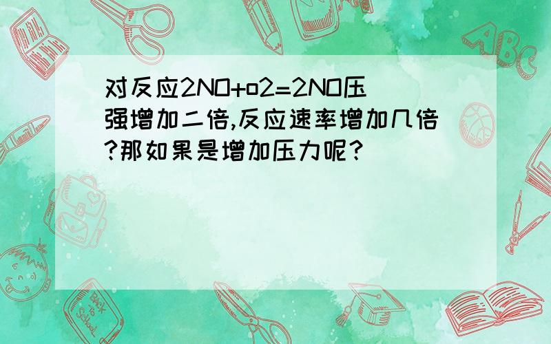 对反应2NO+o2=2NO压强增加二倍,反应速率增加几倍?那如果是增加压力呢？