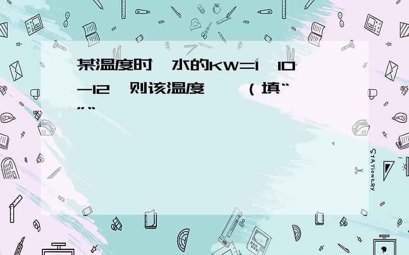 某温度时,水的KW=1×10-12,则该温度——（填“>”“