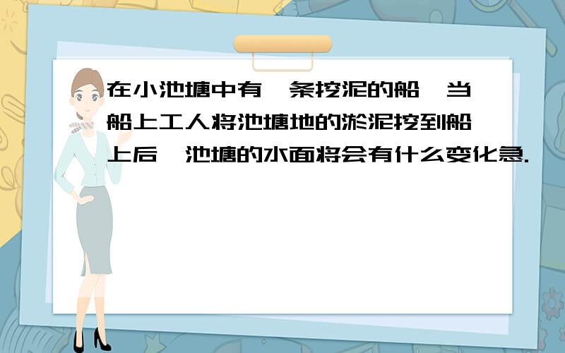 在小池塘中有一条挖泥的船,当船上工人将池塘地的淤泥挖到船上后,池塘的水面将会有什么变化急.