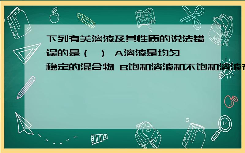 下列有关溶液及其性质的说法错误的是（ ） A溶液是均匀,稳定的混合物 B饱和溶液和不饱和溶液在一定条件下可以转化 C一定温度下,物质的溶解度随水的质量的变化而变化 D食盐水能导电是