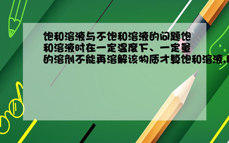 饱和溶液与不饱和溶液的问题饱和溶液时在一定温度下、一定量的溶剂不能再溶解该物质才算饱和溶液.那么去掉其中的一向还算不算饱和溶液.比如一定温度下不能再溶解该物质是饱和溶液,