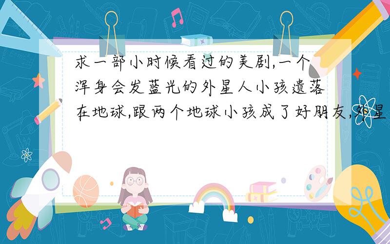 求一部小时候看过的美剧,一个浑身会发蓝光的外星人小孩遗落在地球,跟两个地球小孩成了好朋友,外星人平常在地球的样子是个黑人小男孩,他还把一个人体模特模型变成了他爸爸