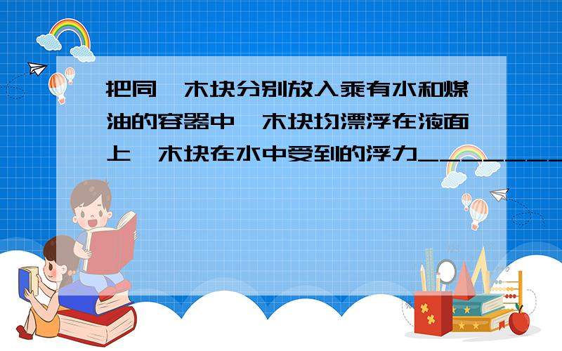 把同一木块分别放入乘有水和煤油的容器中,木块均漂浮在液面上,木块在水中受到的浮力__________(大于 等于 小于)在煤油受到的浮力