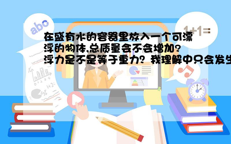 在盛有水的容器里放入一个可漂浮的物体,总质量会不会增加?浮力是不是等于重力？我理解中只会发生水面上升，总质量为水的质量加容器的质量，不考虑放入漂浮物体的质量对不对？