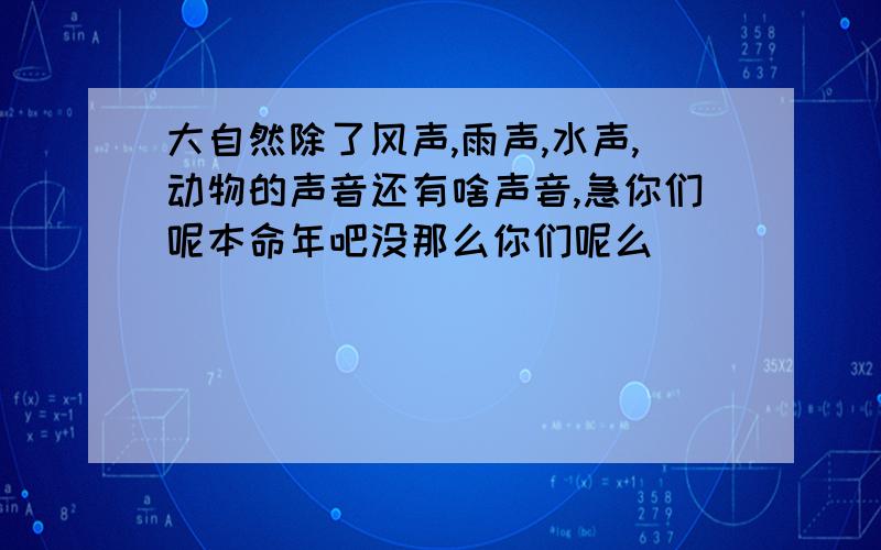 大自然除了风声,雨声,水声,动物的声音还有啥声音,急你们呢本命年吧没那么你们呢么