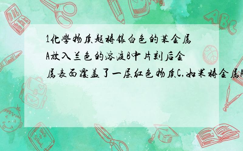 1化学物质题将银白色的某金属A放入兰色的溶液B中片刻后金属表面覆盖了一层红色物质C,如果将金属A放人硫酸铜溶液中能生成可燃气体D同时产生浅绿色溶液E按要求回答问题1.写出ACD各物质的