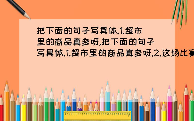 把下面的句子写具体.1.超市里的商品真多呀,把下面的句子写具体.1.超市里的商品真多呀,2.这场比赛打的真是激烈,3.夏天的海滨浴场人真多,4.瀑布的声音真响,