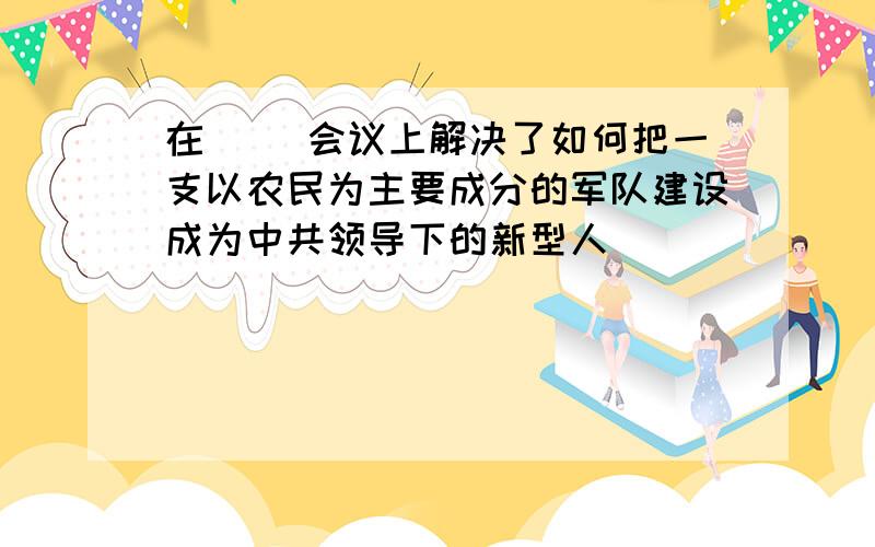 在( )会议上解决了如何把一支以农民为主要成分的军队建设成为中共领导下的新型人