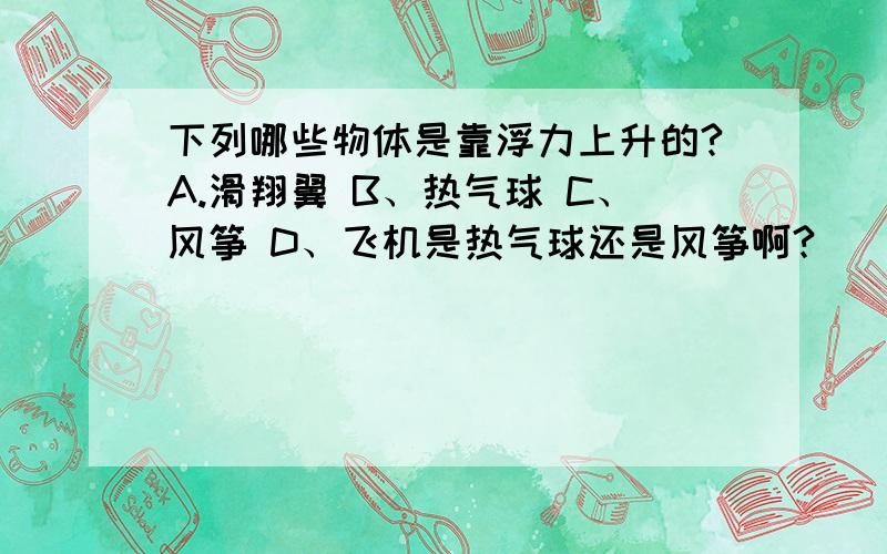 下列哪些物体是靠浮力上升的?A.滑翔翼 B、热气球 C、风筝 D、飞机是热气球还是风筝啊?