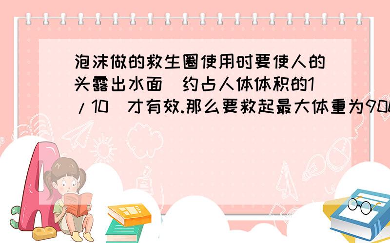 泡沫做的救生圈使用时要使人的头露出水面(约占人体体积的1/10)才有效.那么要救起最大体重为900N的落水者设泡沫做的救生圈使用时要使人的头露出水面（约占人体体积的1/10）才有效.那么要