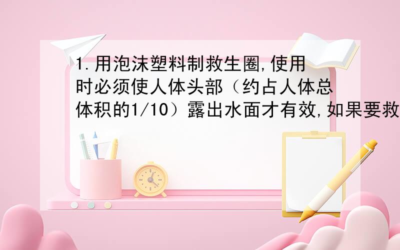 1.用泡沫塑料制救生圈,使用时必须使人体头部（约占人体总体积的1/10）露出水面才有效,如果要救起最大体重为900N的落水者,设计救生艇的最小体积是多大?（设人体密度约为1.06×1000千克/立方