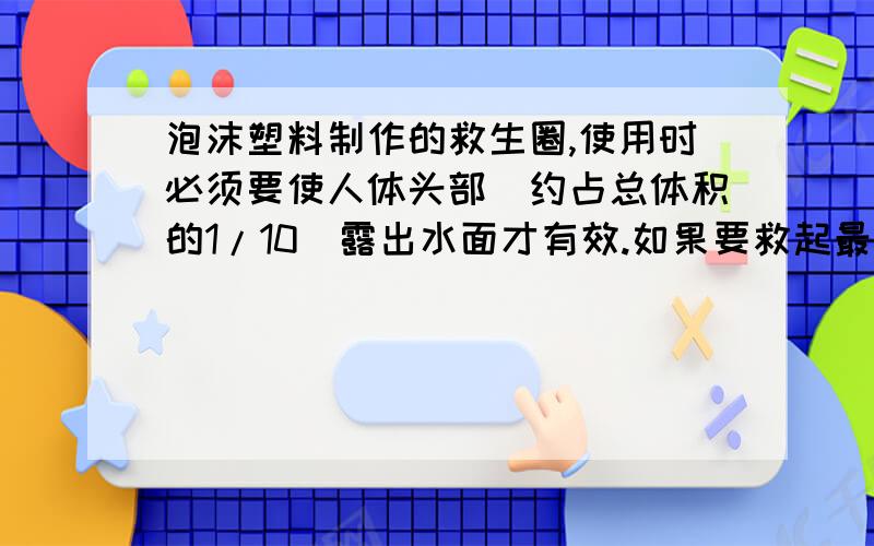 泡沫塑料制作的救生圈,使用时必须要使人体头部（约占总体积的1/10）露出水面才有效.如果要救起最大体重为900牛的落水者,那么设计的救生圈的最小体积是多大?（提示：人体密度约是1060千