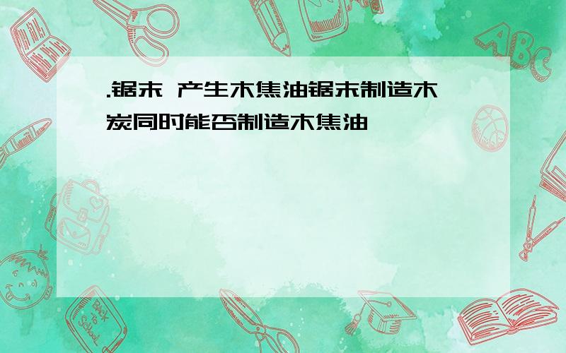 .锯末 产生木焦油锯末制造木炭同时能否制造木焦油