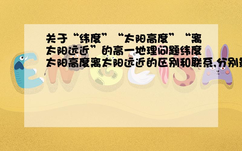 关于“纬度”“太阳高度”“离太阳远近”的高一地理问题纬度太阳高度离太阳远近的区别和联系,分别影响什么~比如“季节”“冷热”“降水”什么的...我有点弄混了