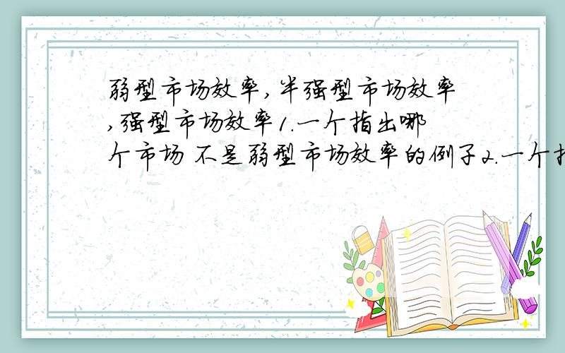 弱型市场效率,半强型市场效率,强型市场效率1.一个指出哪个市场 不是弱型市场效率的例子2.一个指出哪个市场 不是半强型市场效率的例子3.一个指出哪个市场 不是强型市场效率的例子并逐