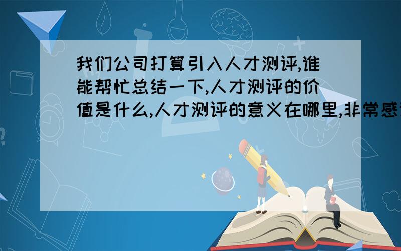 我们公司打算引入人才测评,谁能帮忙总结一下,人才测评的价值是什么,人才测评的意义在哪里,非常感谢~~~!