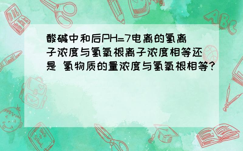 酸碱中和后PH=7电离的氢离子浓度与氢氧根离子浓度相等还是 氢物质的量浓度与氢氧根相等?