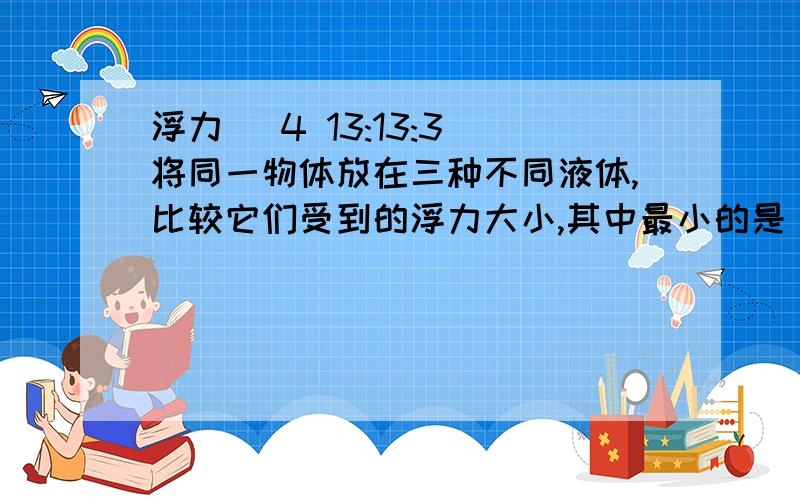 浮力 (4 13:13:3)将同一物体放在三种不同液体,比较它们受到的浮力大小,其中最小的是（）A甲B乙C丙D无法比较三个烧杯中物体情况是：甲烧杯中装有煤油,物体由一根线吊着悬浮在煤油中 