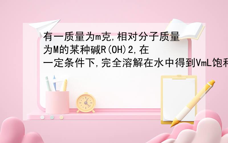 有一质量为m克,相对分子质量为M的某种碱R(OH)2,在一定条件下,完全溶解在水中得到VmL饱和溶液,若此溶液的密度为ρg/cm3,则该溶液中OH-离子的物质的量浓度为溶质的质量分数为此温度下该碱的