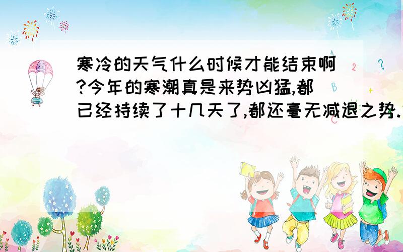 寒冷的天气什么时候才能结束啊?今年的寒潮真是来势凶猛,都已经持续了十几天了,都还毫无减退之势.好多地方的天气都创下了历史之最.衣服,地面结冰的事我也是长这么大第一次见识.唉~好