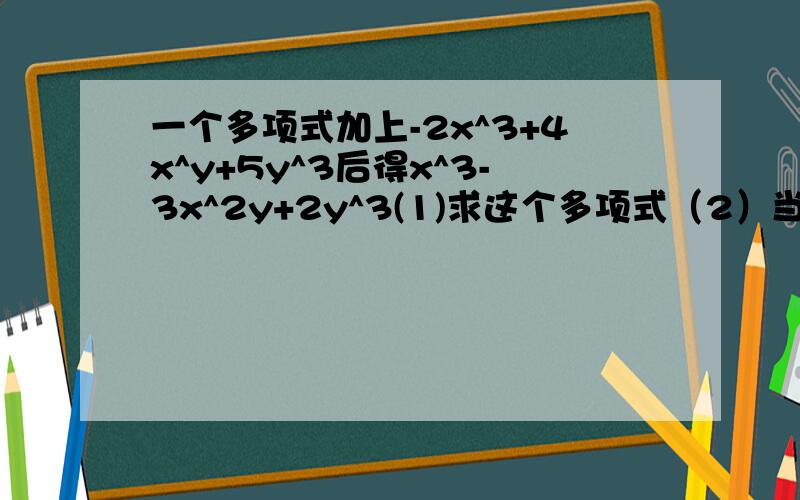 一个多项式加上-2x^3+4x^y+5y^3后得x^3-3x^2y+2y^3(1)求这个多项式（2）当x=-2时,求这个多项式的x=-1/2,y=1偶赶时间哈、