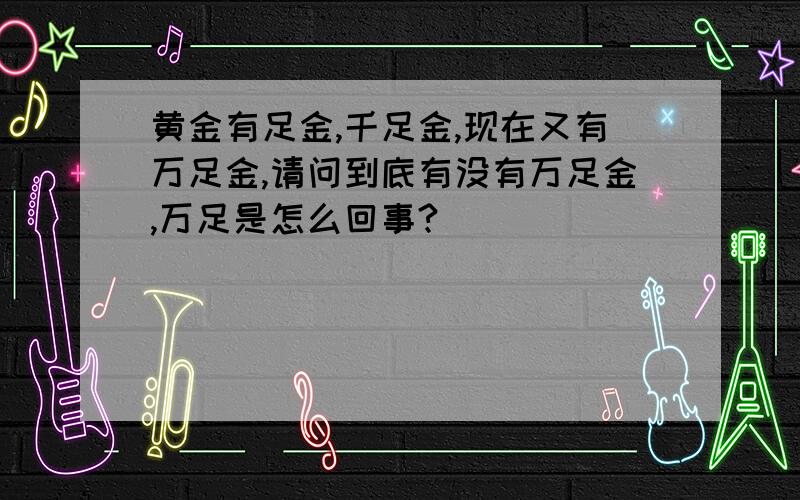 黄金有足金,千足金,现在又有万足金,请问到底有没有万足金,万足是怎么回事?