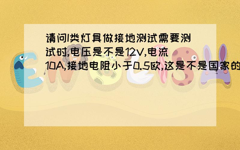 请问I类灯具做接地测试需要测试时,电压是不是12V,电流10A,接地电阻小于0.5欧,这是不是国家的标准,