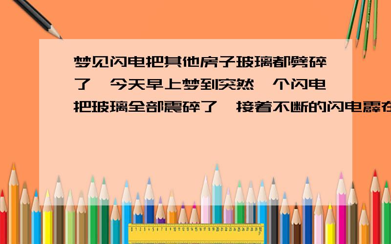 梦见闪电把其他房子玻璃都劈碎了,今天早上梦到突然一个闪电把玻璃全部震碎了,接着不断的闪电霹在我们房子旁边,外面的建筑物全部损坏了,很多人受伤,然后一个受伤的警察拿着枪指着我,