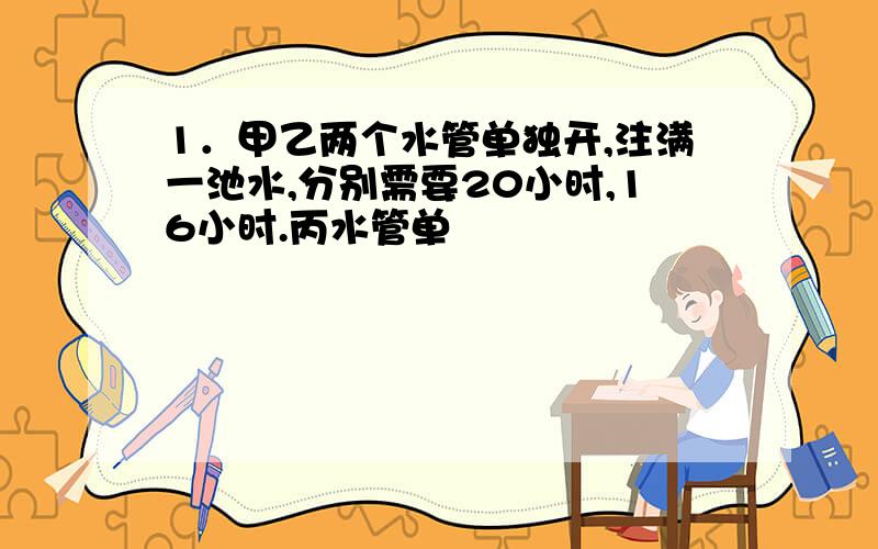 1．甲乙两个水管单独开,注满一池水,分别需要20小时,16小时.丙水管单