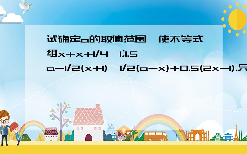 试确定a的取值范围,使不等式组x+x+1/4>1;1.5a-1/2(x+1)>1/2(a-x)+0.5(2x-1).只有一个整数解.