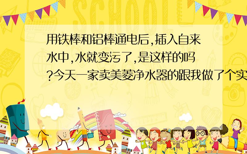 用铁棒和铝棒通电后,插入自来水中,水就变污了,是这样的吗?今天一家卖美菱净水器的跟我做了个实验他们用铁棒和铝棒通电后,插入自来水中,水就变污了,说这是不干净的水,但他们净水器过