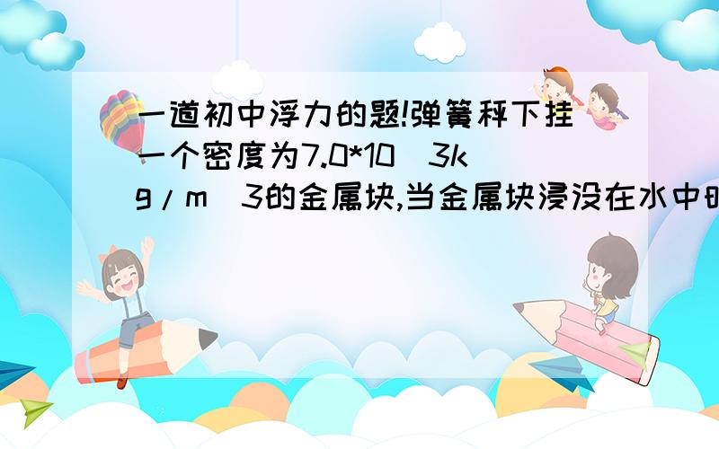 一道初中浮力的题!弹簧秤下挂一个密度为7.0*10^3kg/m^3的金属块,当金属块浸没在水中时,弹簧秤的示数29.4N,这个金属块受到的重力是多少?答案是34.3..