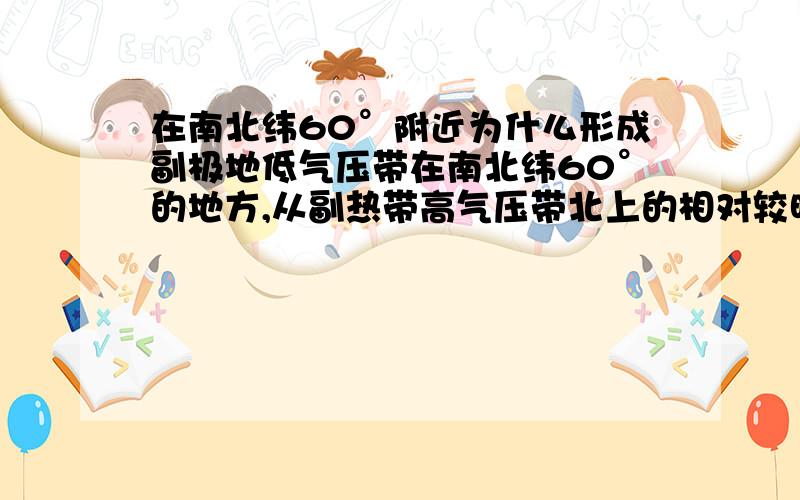 在南北纬60°附近为什么形成副极地低气压带在南北纬60°的地方,从副热带高气压带北上的相对较暖的气流和从极低高气压带南下的冷气流在这里相遇后,暖气流爬升,冷气流还在暖气流的底部,