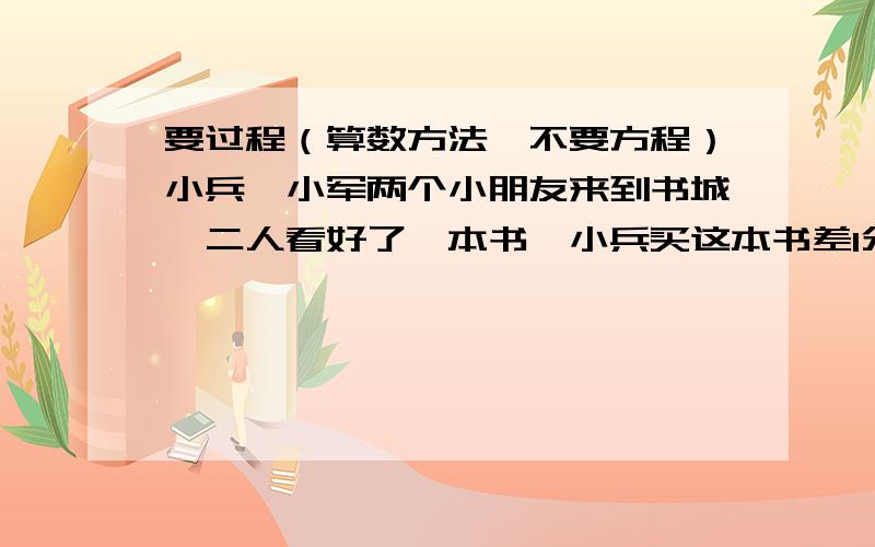 要过程（算数方法,不要方程）小兵,小军两个小朋友来到书城,二人看好了一本书,小兵买这本书差1分钱,小军买这本书差12元钱,两人合买还不够,这本书多少钱?100-99+98-97+96-95+.+4-3+2-1=?