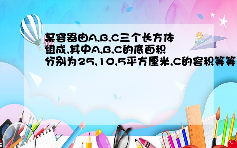 某容器由A,B,C三个长方体组成,其中A,B,C的底面积分别为25,10,5平方厘米,C的容积等等等等