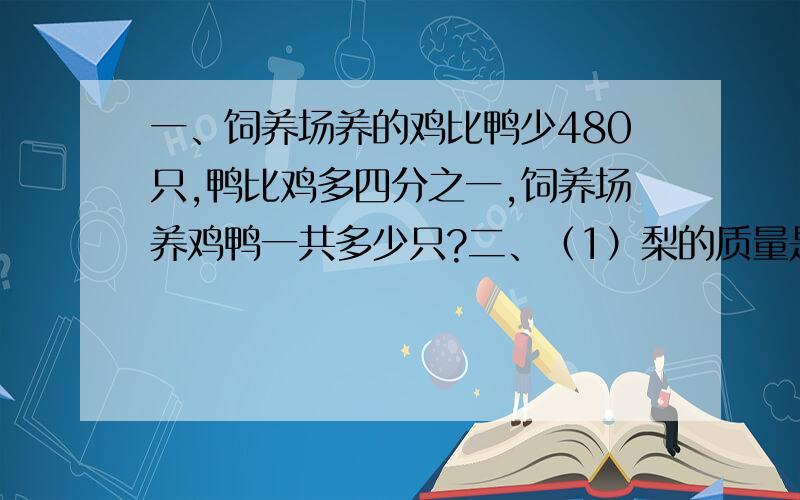 一、饲养场养的鸡比鸭少480只,鸭比鸡多四分之一,饲养场养鸡鸭一共多少只?二、（1）梨的质量是苹果的四分之三.这里把（ ）看作单位“1”；关系式：---○四分之三=--- （2）一条公路,已经