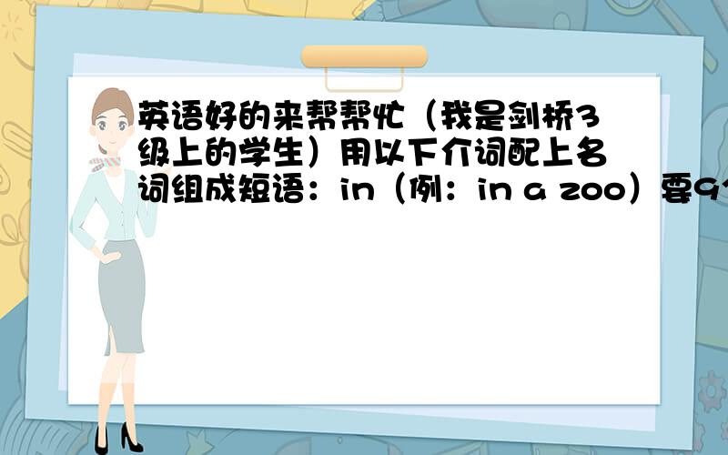 英语好的来帮帮忙（我是剑桥3级上的学生）用以下介词配上名词组成短语：in（例：in a zoo）要9个on（例：on the bed）要5个at（例：at the bus stop）要3个