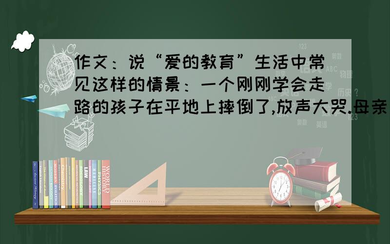 作文：说“爱的教育”生活中常见这样的情景：一个刚刚学会走路的孩子在平地上摔倒了,放声大哭.母亲一手心疼的搂着孩子,一手用力的拍打地板,说：“就怨这地板不平,害的宝宝摔跤,妈替