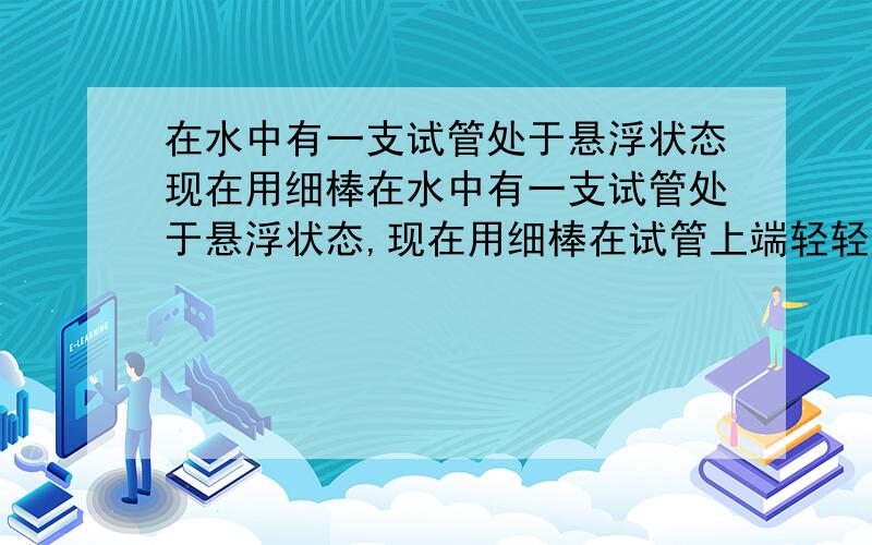 在水中有一支试管处于悬浮状态现在用细棒在水中有一支试管处于悬浮状态,现在用细棒在试管上端轻轻往下按一下则A.试管将下沉,最后沉底B.试管将上浮,最后沉底C.试管先下沉,最后回到原来